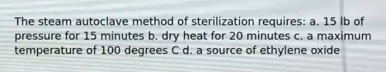 The steam autoclave method of sterilization requires: a. 15 lb of pressure for 15 minutes b. dry heat for 20 minutes c. a maximum temperature of 100 degrees C d. a source of ethylene oxide