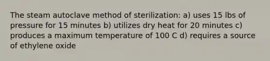 The steam autoclave method of sterilization: a) uses 15 lbs of pressure for 15 minutes b) utilizes dry heat for 20 minutes c) produces a maximum temperature of 100 C d) requires a source of ethylene oxide