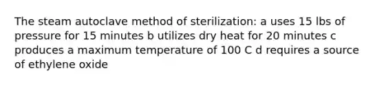 The steam autoclave method of sterilization: a uses 15 lbs of pressure for 15 minutes b utilizes dry heat for 20 minutes c produces a maximum temperature of 100 C d requires a source of ethylene oxide