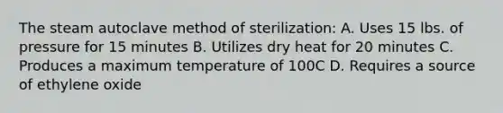 The steam autoclave method of sterilization: A. Uses 15 lbs. of pressure for 15 minutes B. Utilizes dry heat for 20 minutes C. Produces a maximum temperature of 100C D. Requires a source of ethylene oxide