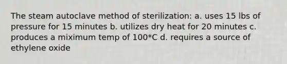 The steam autoclave method of sterilization: a. uses 15 lbs of pressure for 15 minutes b. utilizes dry heat for 20 minutes c. produces a miximum temp of 100*C d. requires a source of ethylene oxide