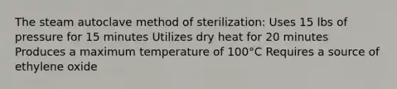 The steam autoclave method of sterilization: Uses 15 lbs of pressure for 15 minutes Utilizes dry heat for 20 minutes Produces a maximum temperature of 100°C Requires a source of ethylene oxide