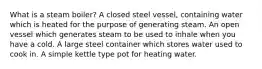 What is a steam boiler? A closed steel vessel, containing water which is heated for the purpose of generating steam. An open vessel which generates steam to be used to inhale when you have a cold. A large steel container which stores water used to cook in. A simple kettle type pot for heating water.