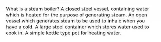 What is a steam boiler? A closed steel vessel, containing water which is heated for the purpose of generating steam. An open vessel which generates steam to be used to inhale when you have a cold. A large steel container which stores water used to cook in. A simple kettle type pot for heating water.