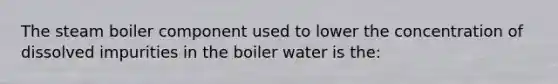 The steam boiler component used to lower the concentration of dissolved impurities in the boiler water is the: