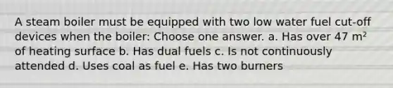 A steam boiler must be equipped with two low water fuel cut-off devices when the boiler: Choose one answer. a. Has over 47 m² of heating surface b. Has dual fuels c. Is not continuously attended d. Uses coal as fuel e. Has two burners