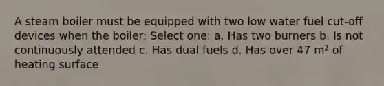 A steam boiler must be equipped with two low water fuel cut-off devices when the boiler: Select one: a. Has two burners b. Is not continuously attended c. Has dual fuels d. Has over 47 m² of heating surface