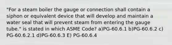 "For a steam boiler the gauge or connection shall contain a siphon or equivalent device that will develop and maintain a water seal that will prevent steam from entering the gauge tube." is stated in which ASME Code? a)PG-60.6.1 b)PG-60.6.2 c) PG-60.6.2.1 d)PG-60.6.3 E) PG-60.6.4