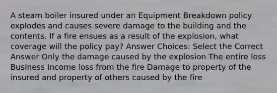 A steam boiler insured under an Equipment Breakdown policy explodes and causes severe damage to the building and the contents. If a fire ensues as a result of the explosion, what coverage will the policy pay? Answer Choices: Select the Correct Answer Only the damage caused by the explosion The entire loss Business Income loss from the fire Damage to property of the insured and property of others caused by the fire