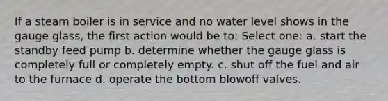 If a steam boiler is in service and no water level shows in the gauge glass, the first action would be to: Select one: a. start the standby feed pump b. determine whether the gauge glass is completely full or completely empty. c. shut off the fuel and air to the furnace d. operate the bottom blowoff valves.