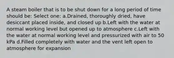 A steam boiler that is to be shut down for a long period of time should be: Select one: a.Drained, thoroughly dried, have desiccant placed inside, and closed up b.Left with the water at normal working level but opened up to atmosphere c.Left with the water at normal working level and pressurized with air to 50 kPa d.Filled completely with water and the vent left open to atmosphere for expansion