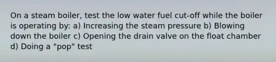 On a steam boiler, test the low water fuel cut-off while the boiler is operating by: a) Increasing the steam pressure b) Blowing down the boiler c) Opening the drain valve on the float chamber d) Doing a "pop" test