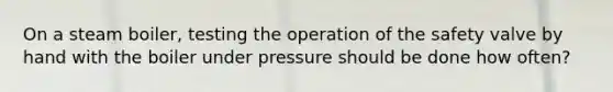 On a steam boiler, testing the operation of the safety valve by hand with the boiler under pressure should be done how often?