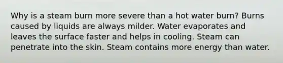 Why is a steam burn more severe than a hot water burn? Burns caused by liquids are always milder. Water evaporates and leaves the surface faster and helps in cooling. Steam can penetrate into the skin. Steam contains more energy than water.