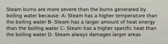 Steam burns are more severe than the burns generated by boiling water because: A- Steam has a higher temperature than the boiling water B- Steam has a larger amount of heat energy than the boiling water C- Steam has a higher specific heat than the boiling water D- Steam always damages larger areas