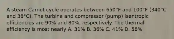 A steam Carnot cycle operates between 650°F and 100°F (340°C and 38°C). The turbine and compressor (pump) isentropic efficiencies are 90% and 80%, respectively. The thermal efficiency is most nearly A. 31% B. 36% C. 41% D. 58%