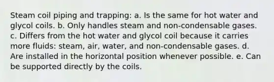 Steam coil piping and trapping: a. Is the same for hot water and glycol coils. b. Only handles steam and non-condensable gases. c. Differs from the hot water and glycol coil because it carries more fluids: steam, air, water, and non-condensable gases. d. Are installed in the horizontal position whenever possible. e. Can be supported directly by the coils.