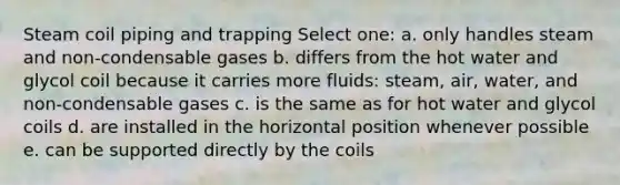 Steam coil piping and trapping Select one: a. only handles steam and non-condensable gases b. differs from the hot water and glycol coil because it carries more fluids: steam, air, water, and non-condensable gases c. is the same as for hot water and glycol coils d. are installed in the horizontal position whenever possible e. can be supported directly by the coils