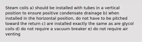 Steam coils a) should be installed with tubes in a vertical position to ensure positive condensate drainage b) when installed in the horizontal position, do not have to be pitched toward the return c) are installed exactly the same as are glycol coils d) do not require a vacuum breaker e) do not require air venting