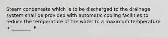 Steam condensate which is to be discharged to the drainage system shall be provided with automatic cooling facilities to reduce the temperature of the water to a maximum temperature of ________°F.