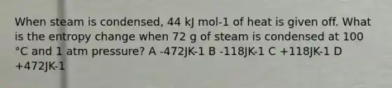 When steam is condensed, 44 kJ mol-1 of heat is given off. What is the entropy change when 72 g of steam is condensed at 100 °C and 1 atm pressure? A -472JK-1 B -118JK-1 C +118JK-1 D +472JK-1