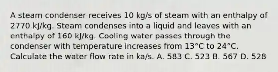 A steam condenser receives 10 kg/s of steam with an enthalpy of 2770 kJ/kg. Steam condenses into a liquid and leaves with an enthalpy of 160 kJ/kg. Cooling water passes through the condenser with temperature increases from 13°C to 24°C. Calculate the water flow rate in ka/s. A. 583 C. 523 B. 567 D. 528