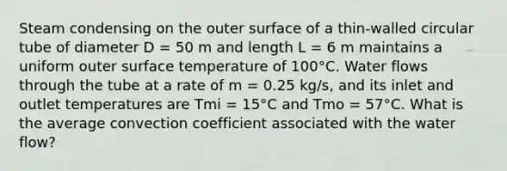 Steam condensing on the outer surface of a thin-walled circular tube of diameter D = 50 m and length L = 6 m maintains a uniform outer surface temperature of 100°C. Water flows through the tube at a rate of m = 0.25 kg/s, and its inlet and outlet temperatures are Tmi = 15°C and Tmo = 57°C. What is the average convection coefficient associated with the water flow?