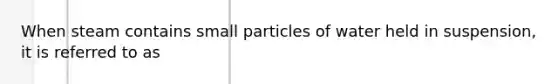 When steam contains small particles of water held in suspension, it is referred to as