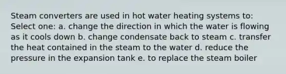 Steam converters are used in hot water heating systems to: Select one: a. change the direction in which the water is flowing as it cools down b. change condensate back to steam c. transfer the heat contained in the steam to the water d. reduce the pressure in the expansion tank e. to replace the steam boiler