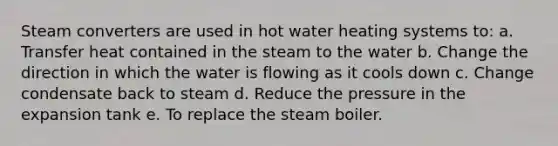 Steam converters are used in hot water heating systems to: a. Transfer heat contained in the steam to the water b. Change the direction in which the water is flowing as it cools down c. Change condensate back to steam d. Reduce the pressure in the expansion tank e. To replace the steam boiler.