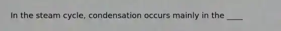 In the steam cycle, condensation occurs mainly in the ____