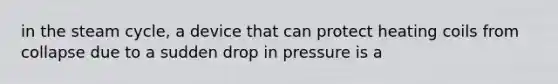 in the steam cycle, a device that can protect heating coils from collapse due to a sudden drop in pressure is a