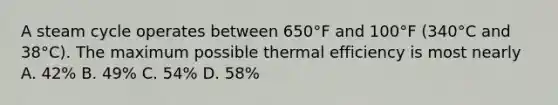 A steam cycle operates between 650°F and 100°F (340°C and 38°C). The maximum possible thermal efficiency is most nearly A. 42% B. 49% C. 54% D. 58%