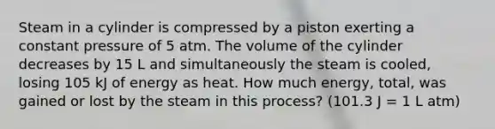 Steam in a cylinder is compressed by a piston exerting a constant pressure of 5 atm. The volume of the cylinder decreases by 15 L and simultaneously the steam is cooled, losing 105 kJ of energy as heat. How much energy, total, was gained or lost by the steam in this process? (101.3 J = 1 L atm)