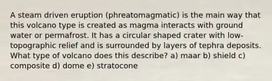 A steam driven eruption (phreatomagmatic) is the main way that this volcano type is created as magma interacts with ground water or permafrost. It has a circular shaped crater with low-topographic relief and is surrounded by layers of tephra deposits. What type of volcano does this describe? a) maar b) shield c) composite d) dome e) stratocone