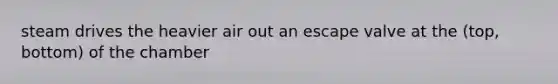 steam drives the heavier air out an escape valve at the (top, bottom) of the chamber