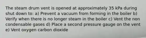 The steam drum vent is opened at approximately 35 kPa during shut down to: a) Prevent a vacuum from forming in the boiler b) Verify when there is no longer steam in the boiler c) Vent the non condensable gases d) Place a second pressure gauge on the vent e) Vent oxygen carbon dioxide