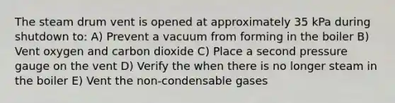 The steam drum vent is opened at approximately 35 kPa during shutdown to: A) Prevent a vacuum from forming in the boiler B) Vent oxygen and carbon dioxide C) Place a second pressure gauge on the vent D) Verify the when there is no longer steam in the boiler E) Vent the non-condensable gases