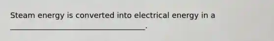 Steam energy is converted into electrical energy in a ___________________________________.