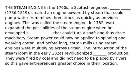 THE STEAM ENGINE In the 1760s, a Scottish engineer, _____ _____ (1736-1819), created an engine powered by steam that could pump water from mines three times as quickly as previous engines. This was called the steam engine. In 1782, watt expanded the possibilities of the steam engine when he developed a _____ ______ that could turn a shaft and thus drive machinery. Steam power could now be applied to spinning and weaving cotton, and before long, cotton mills using steam engines were multiplying across Britain. The introduction of the steam loom in the early 182os revolutionized _______ production. They were fired by coal and did not need to be placed by rivers so this gave entreprenuers greater choice in their location.