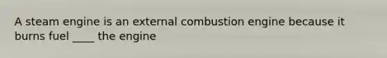 A steam engine is an external combustion engine because it burns fuel ____ the engine
