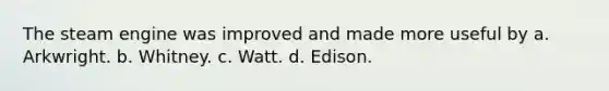 The steam engine was improved and made more useful by a. Arkwright. b. Whitney. c. Watt. d. Edison.