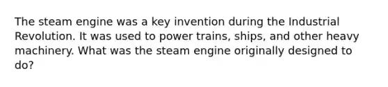 The steam engine was a key invention during the Industrial Revolution. It was used to power trains, ships, and other heavy machinery. What was the steam engine originally designed to do?