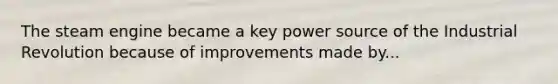 The steam engine became a key power source of the Industrial Revolution because of improvements made by...