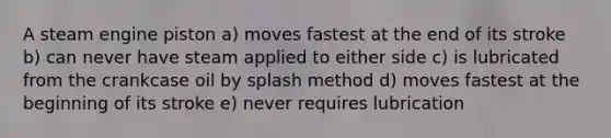 A steam engine piston a) moves fastest at the end of its stroke b) can never have steam applied to either side c) is lubricated from the crankcase oil by splash method d) moves fastest at the beginning of its stroke e) never requires lubrication