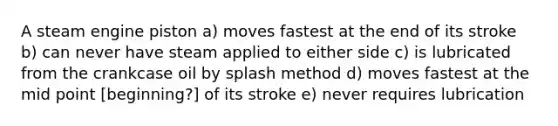 A steam engine piston a) moves fastest at the end of its stroke b) can never have steam applied to either side c) is lubricated from the crankcase oil by splash method d) moves fastest at the mid point [beginning?] of its stroke e) never requires lubrication