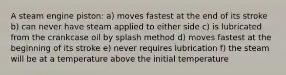 A steam engine piston: a) moves fastest at the end of its stroke b) can never have steam applied to either side c) is lubricated from the crankcase oil by splash method d) moves fastest at the beginning of its stroke e) never requires lubrication f) the steam will be at a temperature above the initial temperature