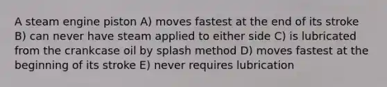 A steam engine piston A) moves fastest at the end of its stroke B) can never have steam applied to either side C) is lubricated from the crankcase oil by splash method D) moves fastest at the beginning of its stroke E) never requires lubrication