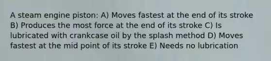 A steam engine piston: A) Moves fastest at the end of its stroke B) Produces the most force at the end of its stroke C) Is lubricated with crankcase oil by the splash method D) Moves fastest at the mid point of its stroke E) Needs no lubrication