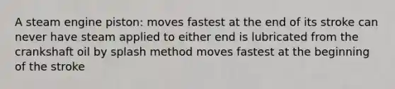 A steam engine piston: moves fastest at the end of its stroke can never have steam applied to either end is lubricated from the crankshaft oil by splash method moves fastest at the beginning of the stroke